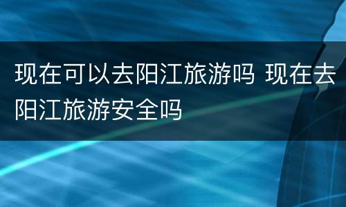 现在可以去阳江旅游吗 现在去阳江旅游安全吗