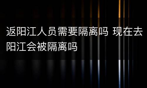 返阳江人员需要隔离吗 现在去阳江会被隔离吗