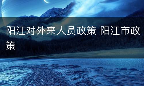 阳江对外来人员政策 阳江市政策