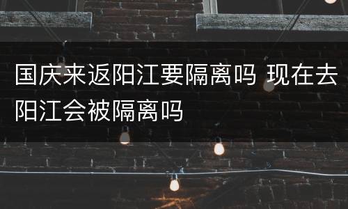 国庆来返阳江要隔离吗 现在去阳江会被隔离吗