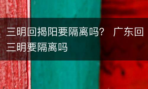 三明回揭阳要隔离吗？ 广东回三明要隔离吗