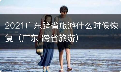 2021广东跨省旅游什么时候恢复（广东 跨省旅游）