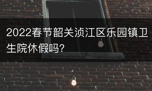 2022春节韶关浈江区乐园镇卫生院休假吗？