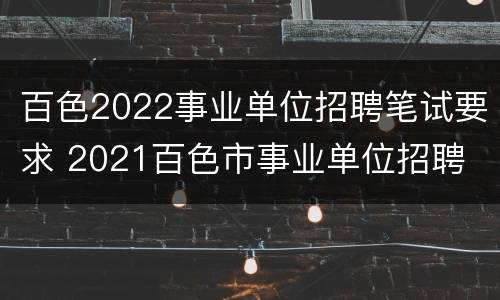 百色2022事业单位招聘笔试要求 2021百色市事业单位招聘