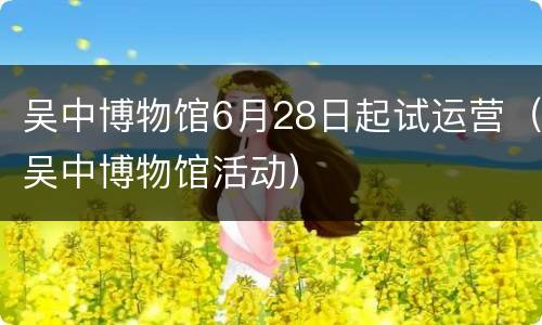 吴中博物馆6月28日起试运营（吴中博物馆活动）