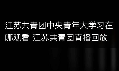 江苏共青团中央青年大学习在哪观看 江苏共青团直播回放