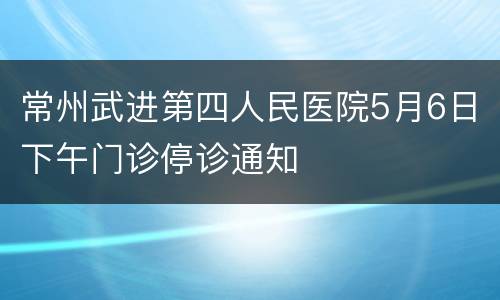 常州武进第四人民医院5月6日下午门诊停诊通知