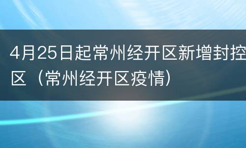 4月25日起常州经开区新增封控区（常州经开区疫情）