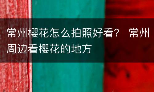 常州樱花怎么拍照好看？ 常州周边看樱花的地方
