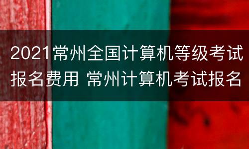 2021常州全国计算机等级考试报名费用 常州计算机考试报名点