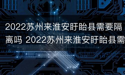 2022苏州来淮安盱眙县需要隔离吗 2022苏州来淮安盱眙县需要隔离吗最新消息