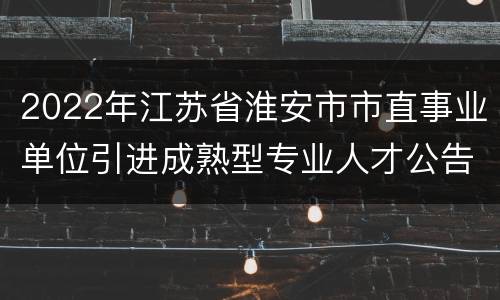 2022年江苏省淮安市市直事业单位引进成熟型专业人才公告