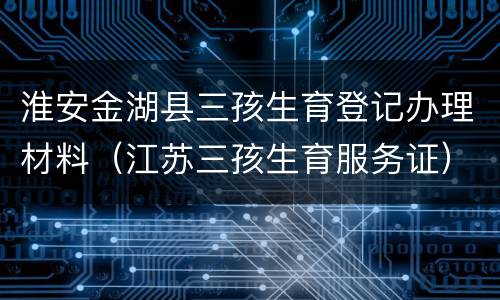 淮安金湖县三孩生育登记办理材料（江苏三孩生育服务证）