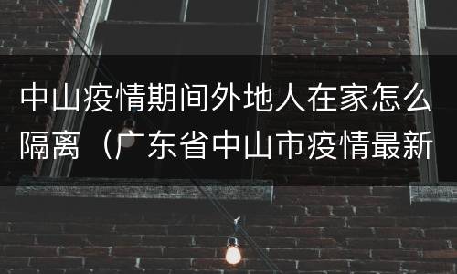 中山疫情期间外地人在家怎么隔离（广东省中山市疫情最新情况还需要隔离吗）