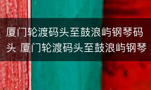 厦门轮渡码头至鼓浪屿钢琴码头 厦门轮渡码头至鼓浪屿钢琴码头多少公里