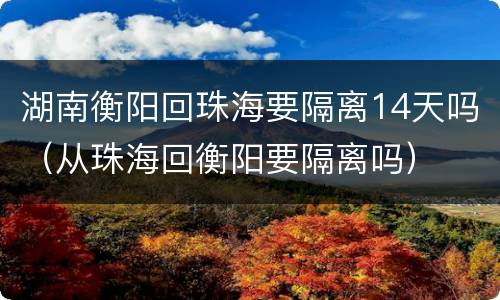 湖南衡阳回珠海要隔离14天吗（从珠海回衡阳要隔离吗）