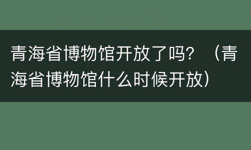 青海省博物馆开放了吗？（青海省博物馆什么时候开放）