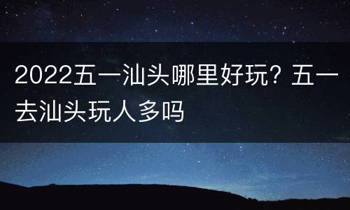 2022五一汕头哪里好玩? 五一去汕头玩人多吗