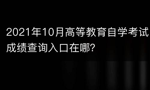 2021年10月高等教育自学考试成绩查询入口在哪？