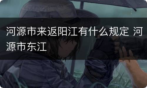 河源市来返阳江有什么规定 河源市东江