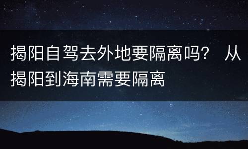 揭阳自驾去外地要隔离吗？ 从揭阳到海南需要隔离