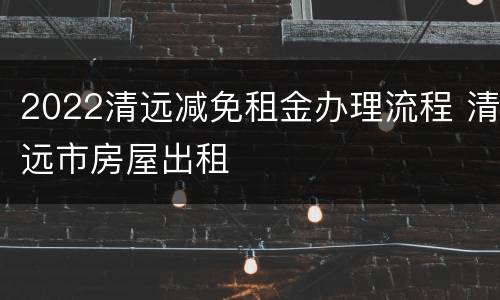 2022清远减免租金办理流程 清远市房屋出租
