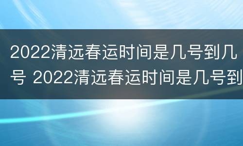 2022清远春运时间是几号到几号 2022清远春运时间是几号到几号结束
