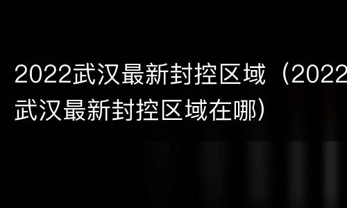 2022武汉最新封控区域（2022武汉最新封控区域在哪）