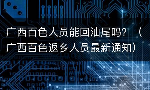 广西百色人员能回汕尾吗？（广西百色返乡人员最新通知）