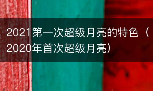 2021第一次超级月亮的特色（2020年首次超级月亮）