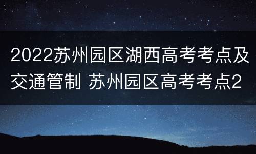2022苏州园区湖西高考考点及交通管制 苏州园区高考考点2021
