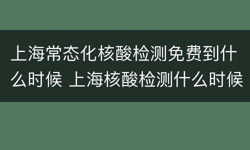 上海常态化核酸检测免费到什么时候 上海核酸检测什么时候停止