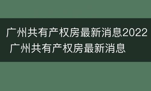 广州共有产权房最新消息2022 广州共有产权房最新消息