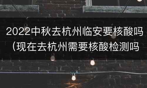 2022中秋去杭州临安要核酸吗（现在去杭州需要核酸检测吗）
