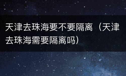 天津去珠海要不要隔离（天津去珠海需要隔离吗）