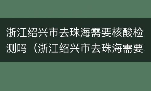 浙江绍兴市去珠海需要核酸检测吗（浙江绍兴市去珠海需要核酸检测吗最新）