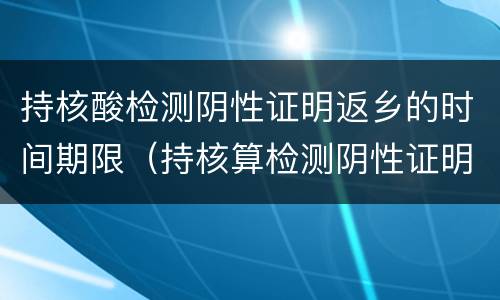 持核酸检测阴性证明返乡的时间期限（持核算检测阴性证明返乡从什么时候开始）