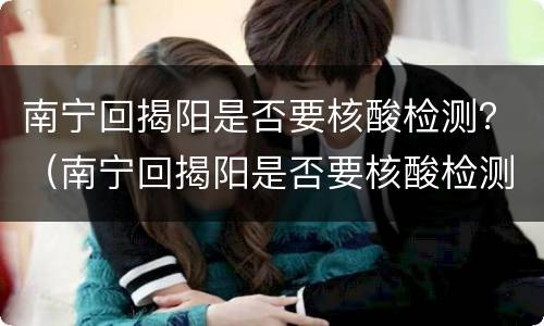 南宁回揭阳是否要核酸检测？（南宁回揭阳是否要核酸检测）