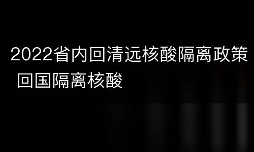 2022省内回清远核酸隔离政策 回国隔离核酸