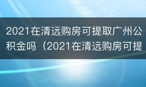 2021在清远购房可提取广州公积金吗（2021在清远购房可提取广州公积金吗）