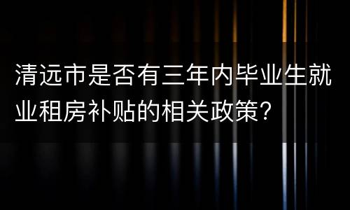 清远市是否有三年内毕业生就业租房补贴的相关政策?
