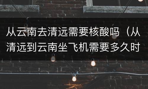 从云南去清远需要核酸吗（从清远到云南坐飞机需要多久时间）
