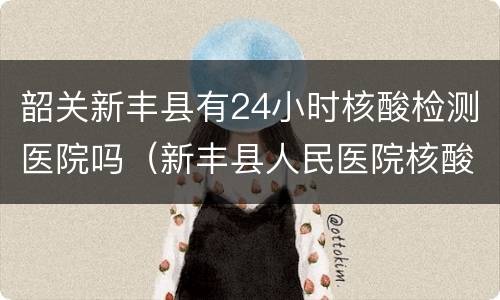 韶关新丰县有24小时核酸检测医院吗（新丰县人民医院核酸检测时间）