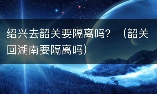 绍兴去韶关要隔离吗？（韶关回湖南要隔离吗）