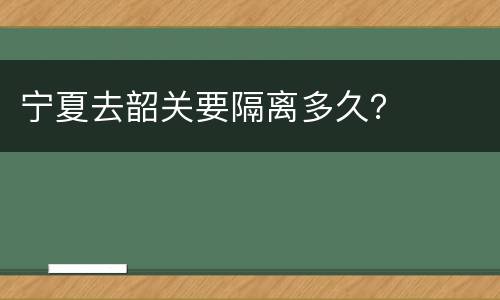 宁夏去韶关要隔离多久？
