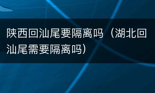 陕西回汕尾要隔离吗（湖北回汕尾需要隔离吗）