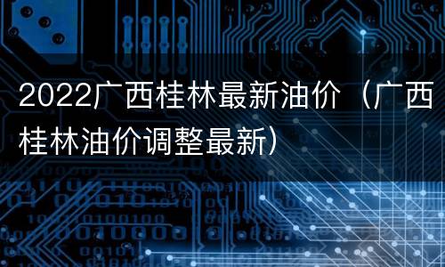 2022广西桂林最新油价（广西桂林油价调整最新）