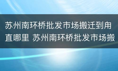 苏州南环桥批发市场搬迁到甪直哪里 苏州南环桥批发市场搬哪里去了