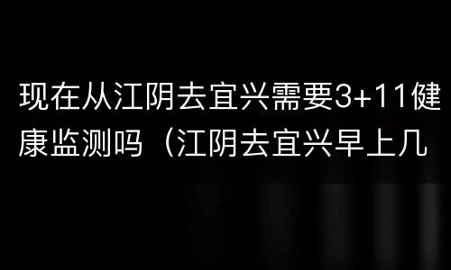 现在从江阴去宜兴需要3+11健康监测吗（江阴去宜兴早上几点车?）