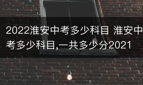 2022淮安中考多少科目 淮安中考多少科目,一共多少分2021